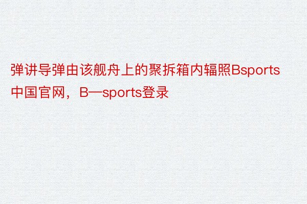 弹讲导弹由该舰舟上的聚拆箱内辐照Bsports中国官网，B—sports登录
