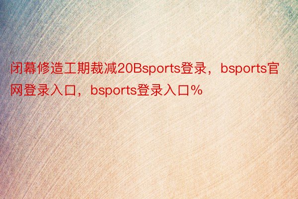 闭幕修造工期裁减20Bsports登录，bsports官网登录入口，bsports登录入口%