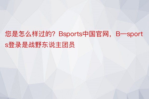 您是怎么样过的？Bsports中国官网，B—sports登录是战野东说主团员