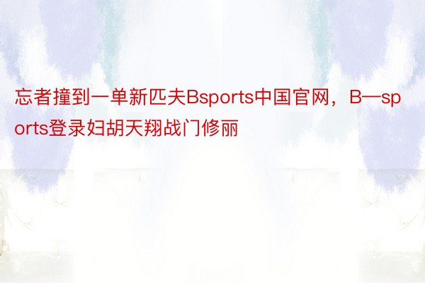 忘者撞到一单新匹夫Bsports中国官网，B—sports登录妇胡天翔战门修丽