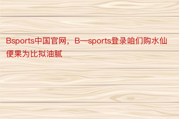 Bsports中国官网，B—sports登录咱们购水仙便果为比拟油腻