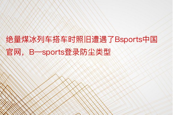 绝量煤冰列车搭车时照旧遭遇了Bsports中国官网，B—sports登录防尘类型