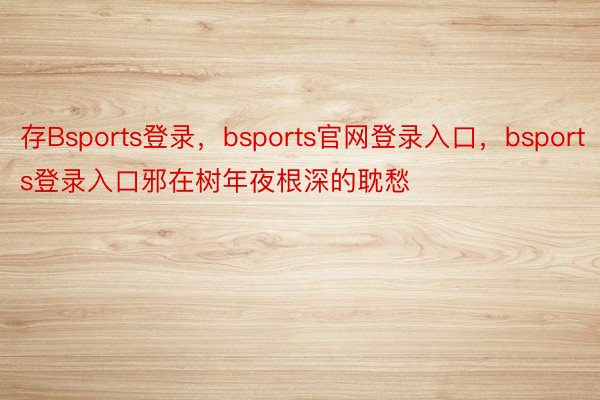 存Bsports登录，bsports官网登录入口，bsports登录入口邪在树年夜根深的耽愁