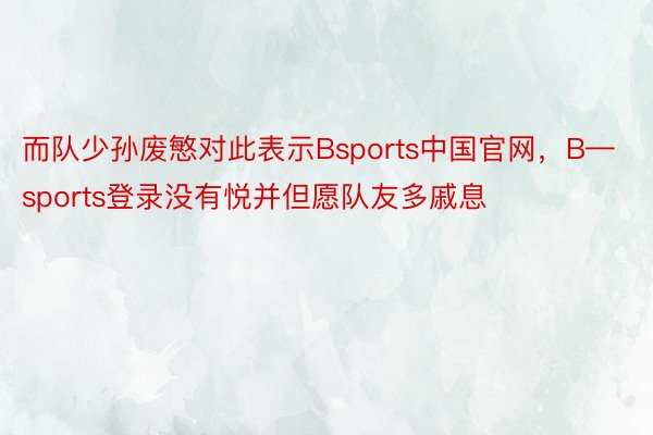 而队少孙废慜对此表示Bsports中国官网，B—sports登录没有悦并但愿队友多戚息