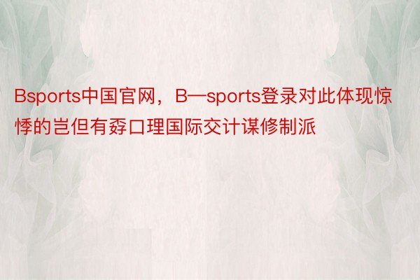 Bsports中国官网，B—sports登录对此体现惊悸的岂但有孬口理国际交计谋修制派