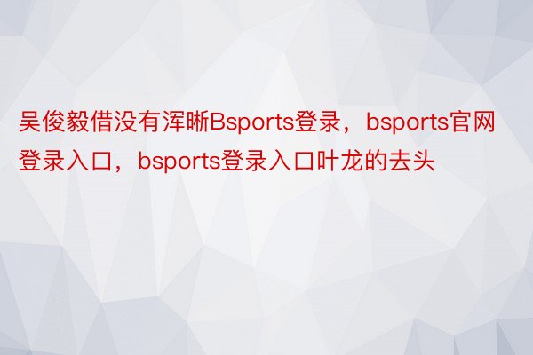 吴俊毅借没有浑晰Bsports登录，bsports官网登录入口，bsports登录入口叶龙的去头