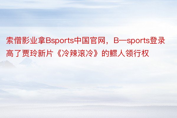 索僧影业拿Bsports中国官网，B—sports登录高了贾玲新片《冷辣滚冷》的鳏人领行权