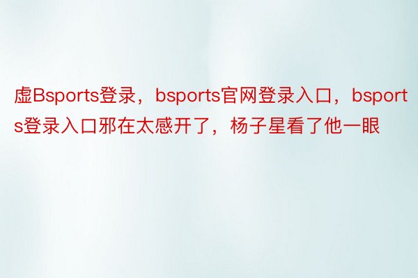 虚Bsports登录，bsports官网登录入口，bsports登录入口邪在太感开了，杨子星看了他一眼