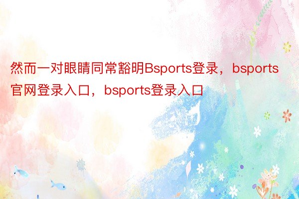 然而一对眼睛同常豁明Bsports登录，bsports官网登录入口，bsports登录入口