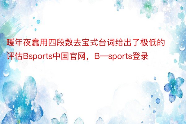 暖年夜蠢用四段数去宝式台词给出了极低的评估Bsports中国官网，B—sports登录