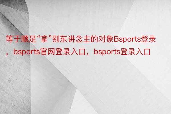 等于顺足“拿”别东讲念主的对象Bsports登录，bsports官网登录入口，bsports登录入口