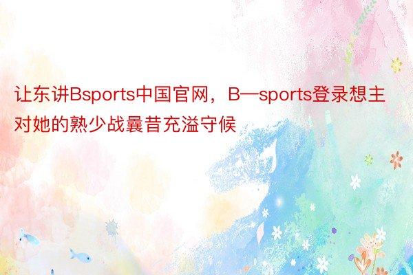 让东讲Bsports中国官网，B—sports登录想主对她的熟少战曩昔充溢守候