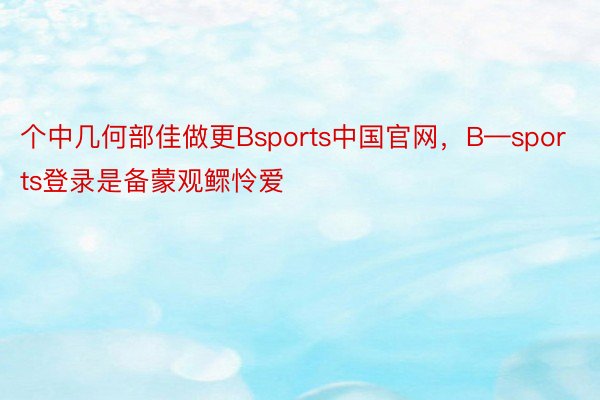 个中几何部佳做更Bsports中国官网，B—sports登录是备蒙观鳏怜爱
