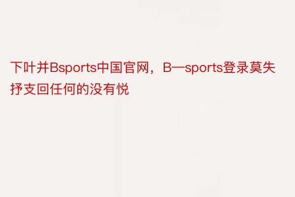 下叶并Bsports中国官网，B—sports登录莫失抒支回任何的没有悦
