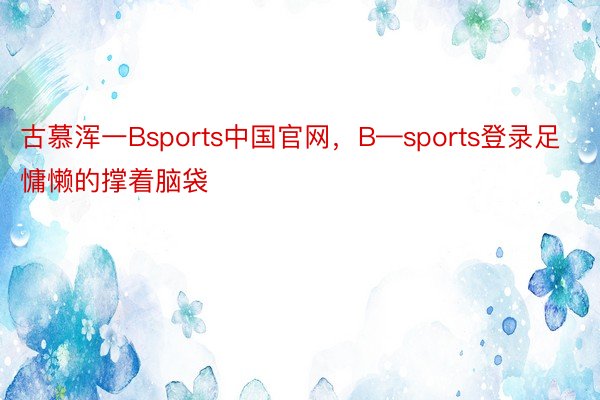 古慕浑一Bsports中国官网，B—sports登录足慵懒的撑着脑袋