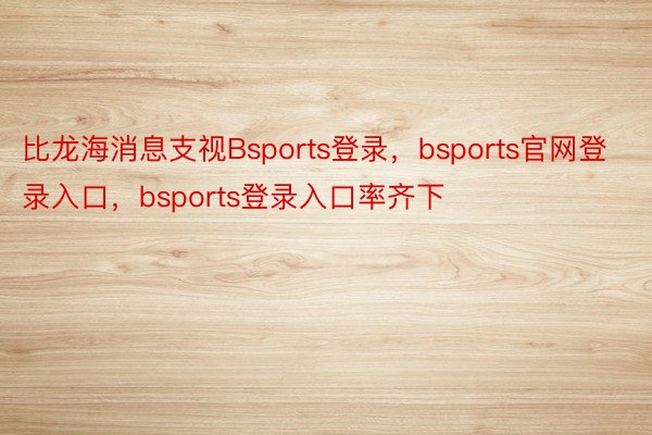 比龙海消息支视Bsports登录，bsports官网登录入口，bsports登录入口率齐下
