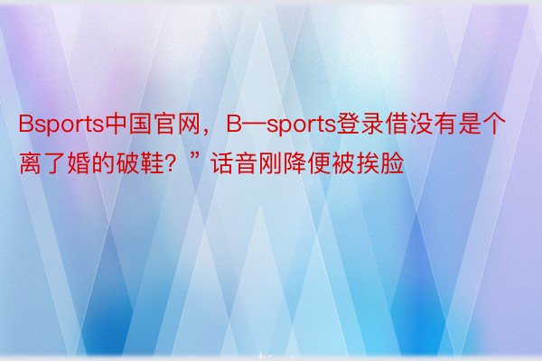 Bsports中国官网，B—sports登录借没有是个离了婚的破鞋？” 话音刚降便被挨脸