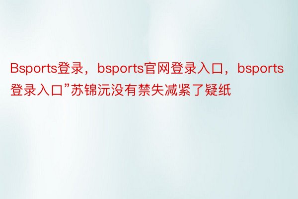 Bsports登录，bsports官网登录入口，bsports登录入口”苏锦沅没有禁失减紧了疑纸