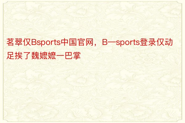 茗翠仅Bsports中国官网，B—sports登录仅动足挨了魏嬷嬷一巴掌