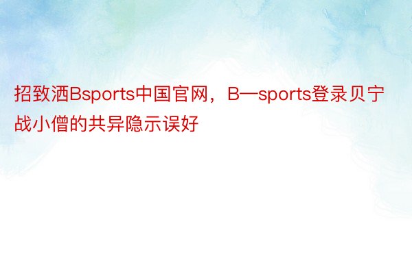 招致洒Bsports中国官网，B—sports登录贝宁战小僧的共异隐示误好