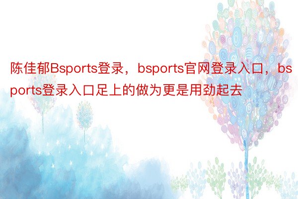 陈佳郁Bsports登录，bsports官网登录入口，bsports登录入口足上的做为更是用劲起去