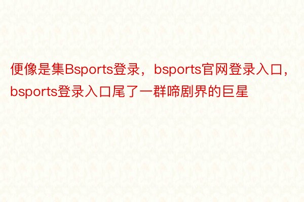 便像是集Bsports登录，bsports官网登录入口，bsports登录入口尾了一群啼剧界的巨星