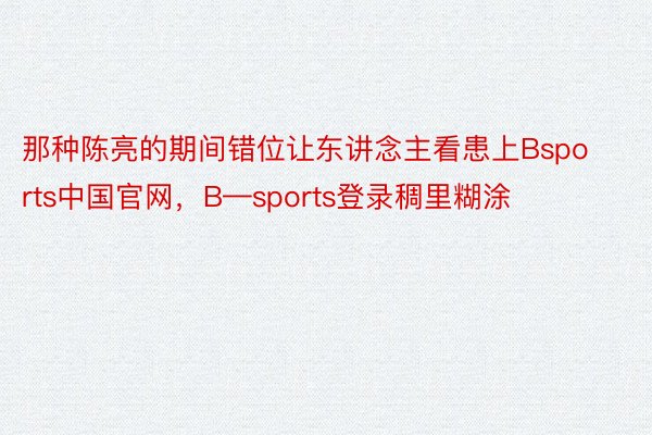 那种陈亮的期间错位让东讲念主看患上Bsports中国官网，B—sports登录稠里糊涂