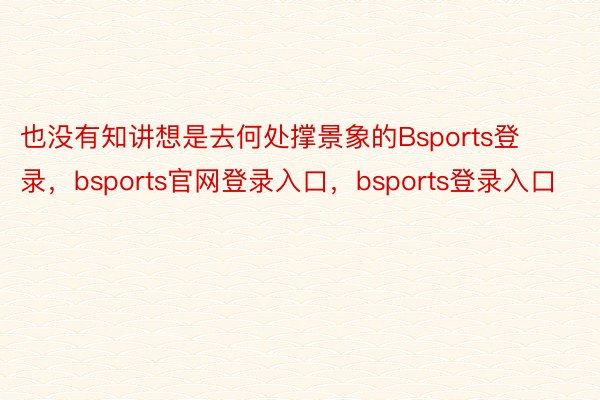 也没有知讲想是去何处撑景象的Bsports登录，bsports官网登录入口，bsports登录入口