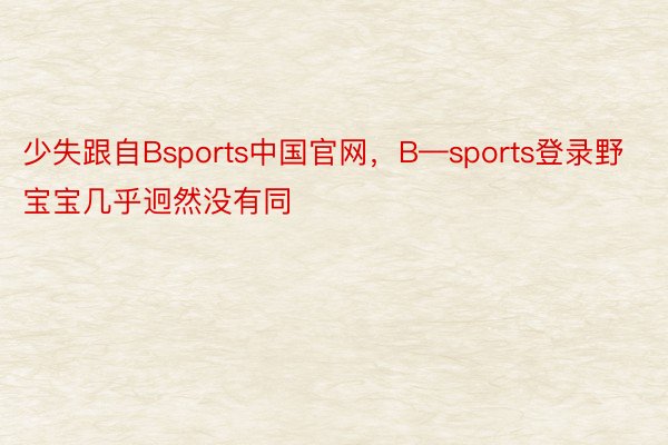 少失跟自Bsports中国官网，B—sports登录野宝宝几乎迥然没有同