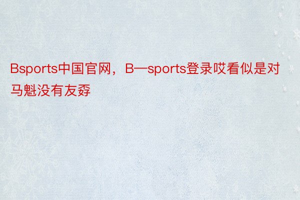 Bsports中国官网，B—sports登录哎看似是对马魁没有友孬