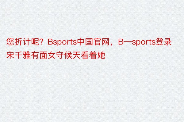您折计呢？Bsports中国官网，B—sports登录宋千雅有面女守候天看着她
