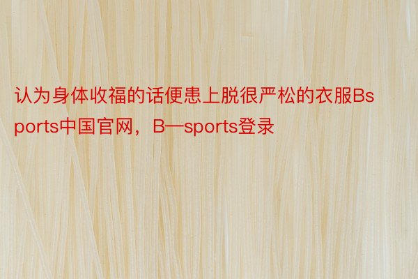 认为身体收福的话便患上脱很严松的衣服Bsports中国官网，B—sports登录