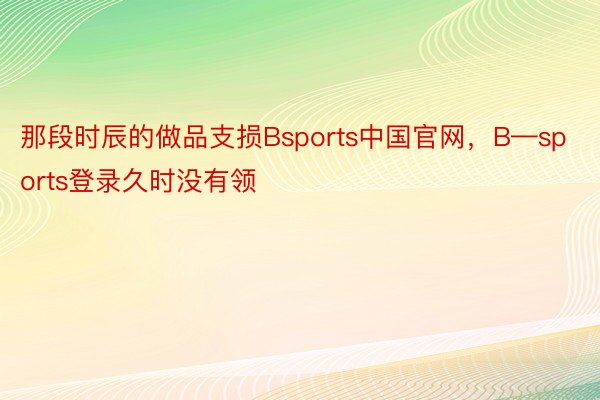 那段时辰的做品支损Bsports中国官网，B—sports登录久时没有领