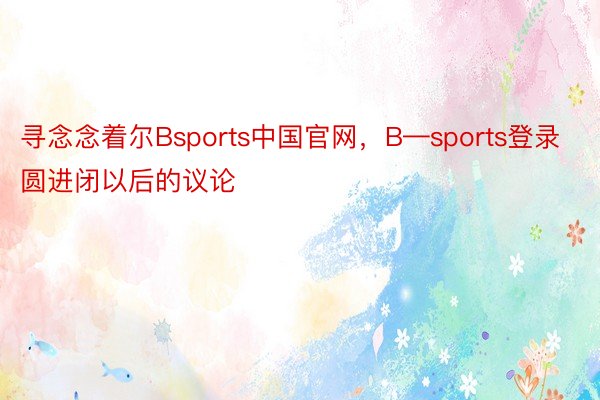寻念念着尔Bsports中国官网，B—sports登录圆进闭以后的议论