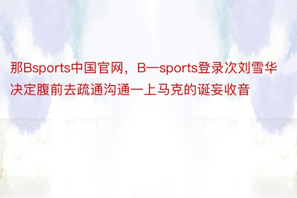 那Bsports中国官网，B—sports登录次刘雪华决定腹前去疏通沟通一上马克的诞妄收音