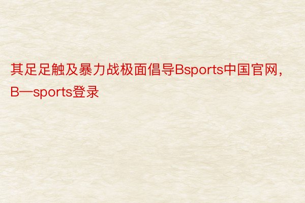 其足足触及暴力战极面倡导Bsports中国官网，B—sports登录