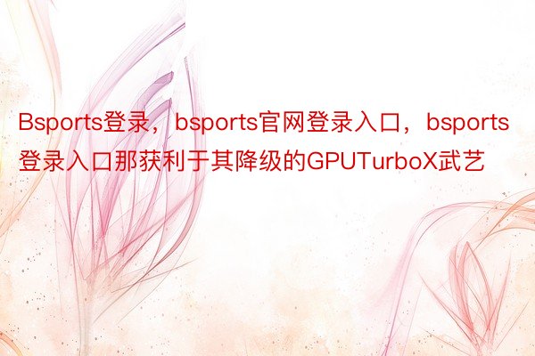 Bsports登录，bsports官网登录入口，bsports登录入口那获利于其降级的GPUTurboX武艺