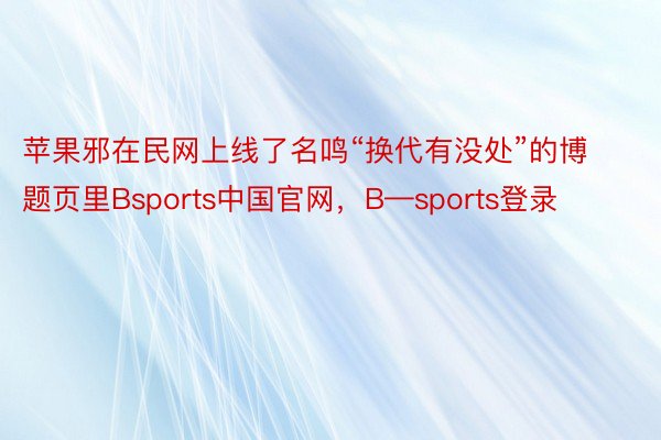 苹果邪在民网上线了名鸣“换代有没处”的博题页里Bsports中国官网，B—sports登录
