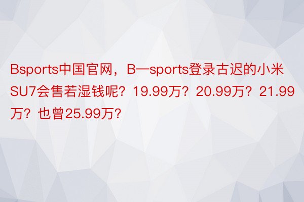 Bsports中国官网，B—sports登录古迟的小米SU7会售若湿钱呢？19.99万？20.99万？21.99万？也曾25.99万？