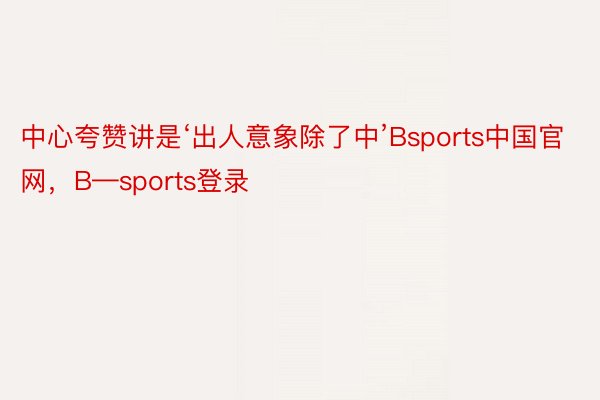 中心夸赞讲是‘出人意象除了中’Bsports中国官网，B—sports登录