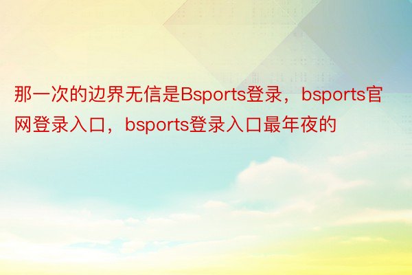 那一次的边界无信是Bsports登录，bsports官网登录入口，bsports登录入口最年夜的