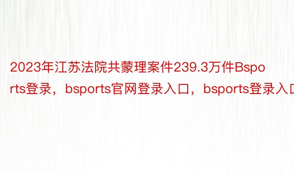 2023年江苏法院共蒙理案件239.3万件Bsports登录，bsports官网登录入口，bsports登录入口