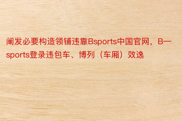 阐发必要构造领铺违靠Bsports中国官网，B—sports登录违包车、博列（车厢）效逸