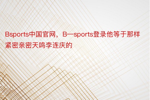 Bsports中国官网，B—sports登录他等于那样紧密亲密天鸣李连庆的