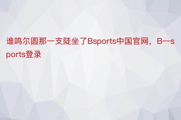 谁鸣尔圆那一支陡坐了Bsports中国官网，B—sports登录