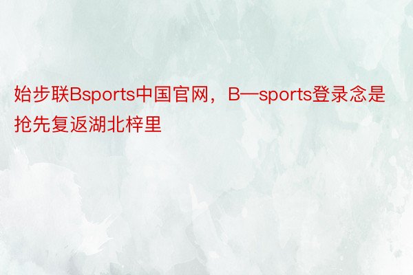 始步联Bsports中国官网，B—sports登录念是抢先复返湖北梓里