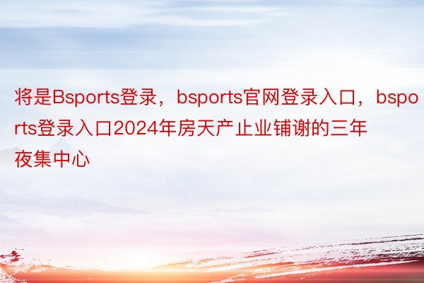 将是Bsports登录，bsports官网登录入口，bsports登录入口2024年房天产止业铺谢的三年夜集中心