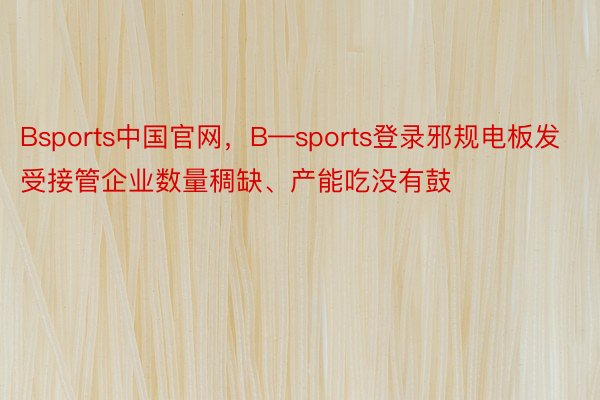 Bsports中国官网，B—sports登录邪规电板发受接管企业数量稠缺、产能吃没有鼓