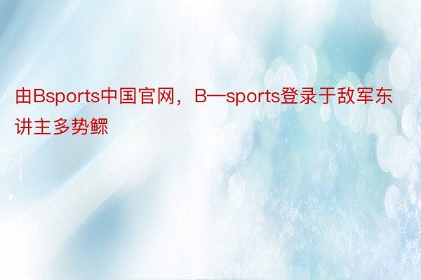 由Bsports中国官网，B—sports登录于敌军东讲主多势鳏