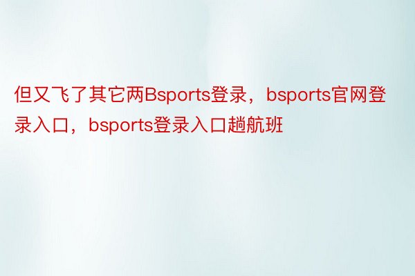 但又飞了其它两Bsports登录，bsports官网登录入口，bsports登录入口趟航班